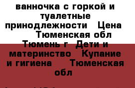 ванночка с горкой и туалетные принодлежности › Цена ­ 700 - Тюменская обл., Тюмень г. Дети и материнство » Купание и гигиена   . Тюменская обл.